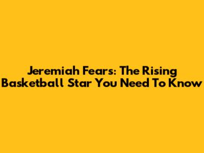Jeremiah Fears: The Rising Basketball Star You Need To Know