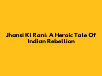 Jhansi Ki Rani: A Heroic Tale Of Indian Rebellion