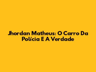 Jhordan Matheus: O Carro Da Polícia E A Verdade