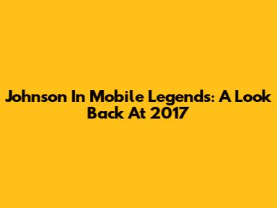 Johnson In Mobile Legends: A Look Back At 2017