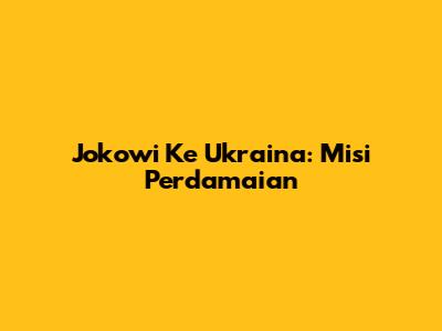 Jokowi Ke Ukraina: Misi Perdamaian