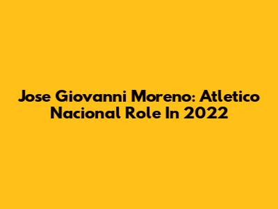 Jose Giovanni Moreno: Atletico Nacional Role In 2022