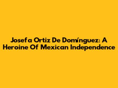 Josefa Ortiz De Domínguez: A Heroine Of Mexican Independence