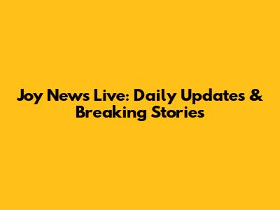 Joy News Live: Daily Updates & Breaking Stories