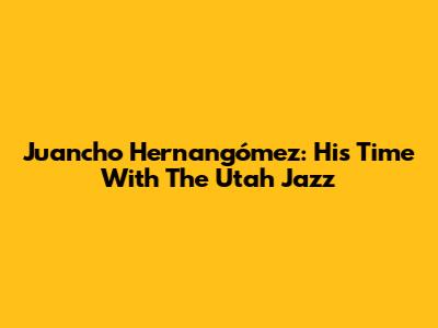 Juancho Hernangómez: His Time With The Utah Jazz