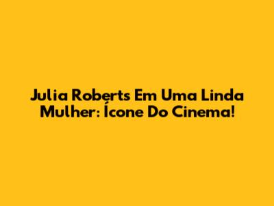 Julia Roberts Em 'Uma Linda Mulher': Ícone Do Cinema!
