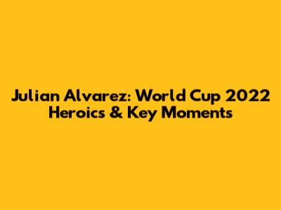 Julian Alvarez: World Cup 2022 Heroics & Key Moments