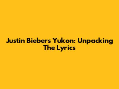 Justin Bieber's "Yukon": Unpacking The Lyrics