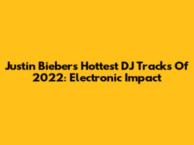 Justin Bieber's Hottest DJ Tracks Of 2022: Electronic Impact