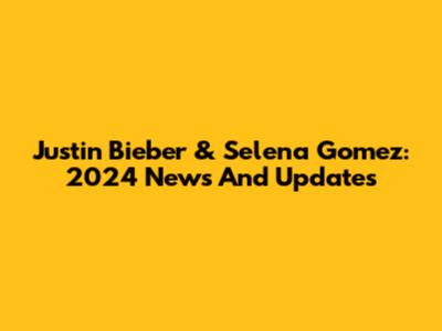 Justin Bieber & Selena Gomez: 2024 News And Updates