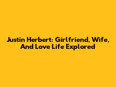 Justin Herbert: Girlfriend, Wife, And Love Life Explored