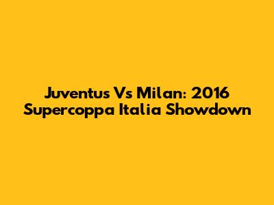 Juventus Vs Milan: 2016 Supercoppa Italia Showdown