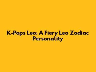 K-Pop's Leo: A Fiery Leo Zodiac Personality