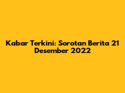 Kabar Terkini: Sorotan Berita 21 Desember 2022