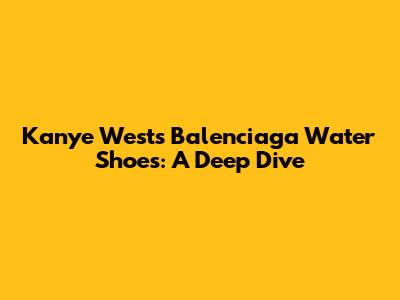 Kanye West's Balenciaga Water Shoes: A Deep Dive