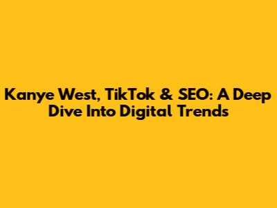 Kanye West, TikTok & SEO: A Deep Dive Into Digital Trends