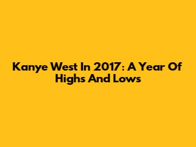 Kanye West In 2017: A Year Of Highs And Lows