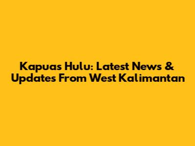 Kapuas Hulu: Latest News & Updates From West Kalimantan