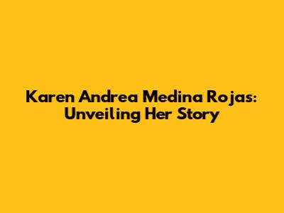 Karen Andrea Medina Rojas: Unveiling Her Story