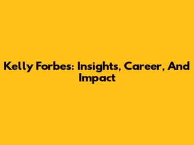 Kelly Forbes: Insights, Career, And Impact