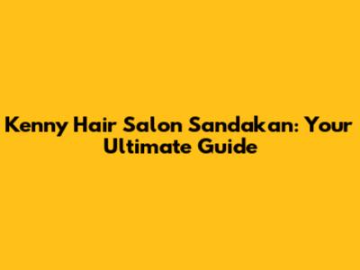Kenny Hair Salon Sandakan: Your Ultimate Guide