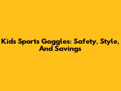 Kids' Sports Goggles: Safety, Style, And Savings