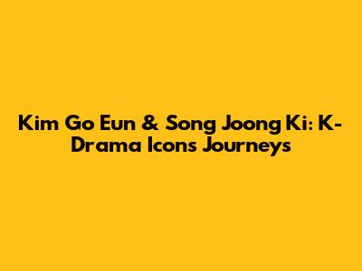 Kim Go Eun & Song Joong Ki: K-Drama Icons' Journeys