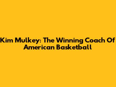 Kim Mulkey: The Winning Coach Of American Basketball