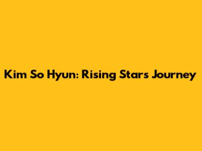 Kim So Hyun: Rising Star's Journey