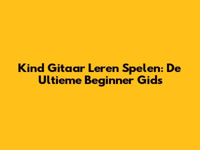 Kind Gitaar Leren Spelen: De Ultieme Beginner Gids