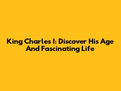 King Charles I: Discover His Age And Fascinating Life