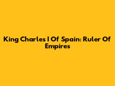 King Charles I Of Spain: Ruler Of Empires