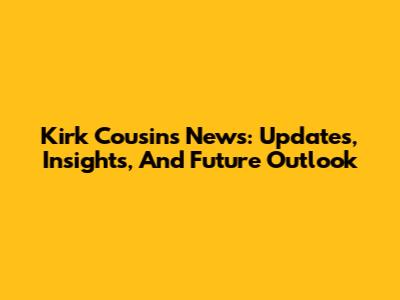 Kirk Cousins News: Updates, Insights, And Future Outlook