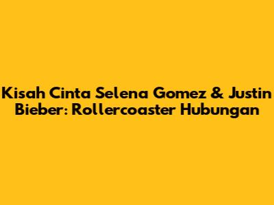 Kisah Cinta Selena Gomez & Justin Bieber: Rollercoaster Hubungan