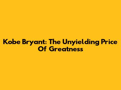 Kobe Bryant: The Unyielding Price Of Greatness