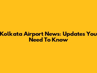 Kolkata Airport News: Updates You Need To Know