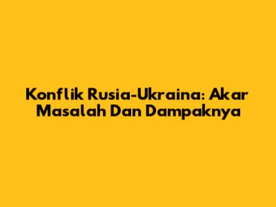 Konflik Rusia-Ukraina: Akar Masalah Dan Dampaknya