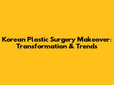 Korean Plastic Surgery Makeover: Transformation & Trends
