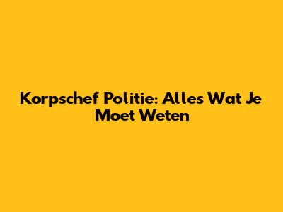 Korpschef Politie: Alles Wat Je Moet Weten