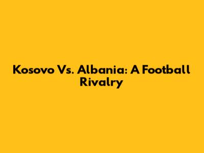 Kosovo Vs. Albania: A Football Rivalry