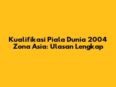 Kualifikasi Piala Dunia 2004 Zona Asia: Ulasan Lengkap