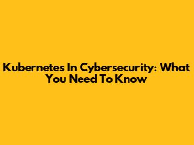 Kubernetes In Cybersecurity: What You Need To Know
