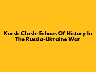Kursk Clash: Echoes Of History In The Russia-Ukraine War