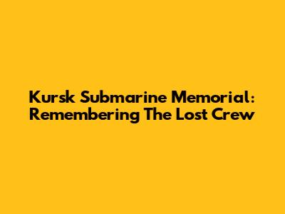 Kursk Submarine Memorial: Remembering The Lost Crew