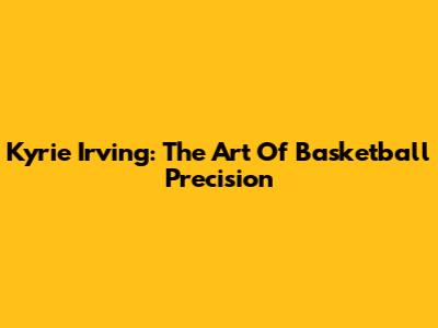 Kyrie Irving: The Art Of Basketball Precision