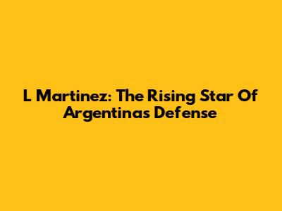 L Martinez: The Rising Star Of Argentina's Defense