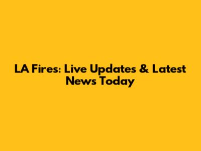 LA Fires: Live Updates & Latest News Today