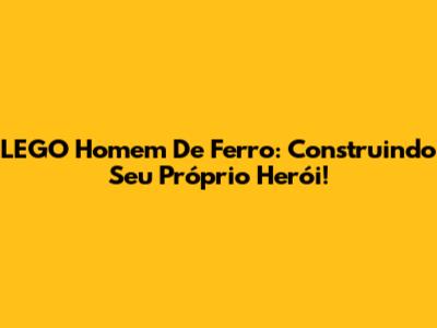 LEGO Homem De Ferro: Construindo Seu Próprio Herói!