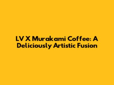 LV X Murakami Coffee: A Deliciously Artistic Fusion