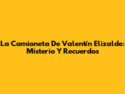 La Camioneta De Valentín Elizalde: Misterio Y Recuerdos